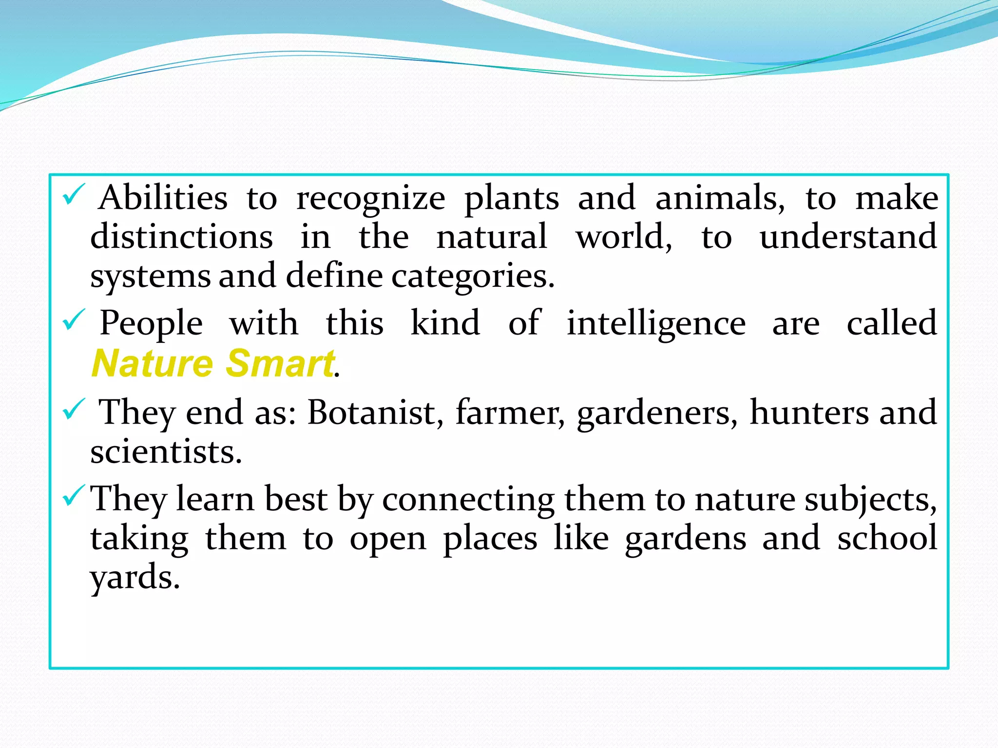  Abilities to recognize plants and animals, to make
distinctions in the natural world, to understand
systems and define categories.
 People with this kind of intelligence are called
Nature Smart.
 They end as: Botanist, farmer, gardeners, hunters and
scientists.
They learn best by connecting them to nature subjects,
taking them to open places like gardens and school
yards.
 