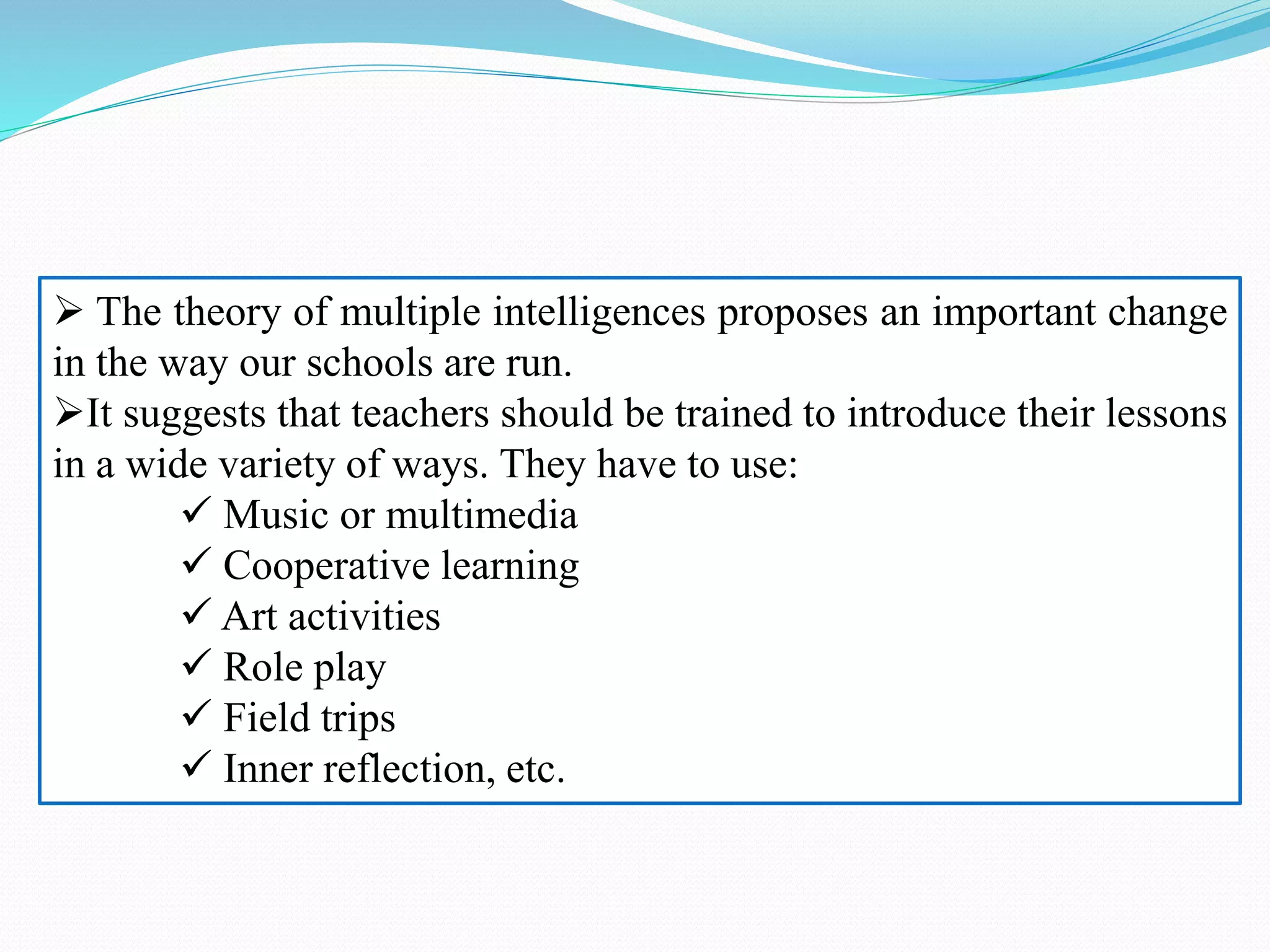  The theory of multiple intelligences proposes an important change
in the way our schools are run.
It suggests that teachers should be trained to introduce their lessons
in a wide variety of ways. They have to use:
 Music or multimedia
 Cooperative learning
 Art activities
 Role play
 Field trips
 Inner reflection, etc.
 