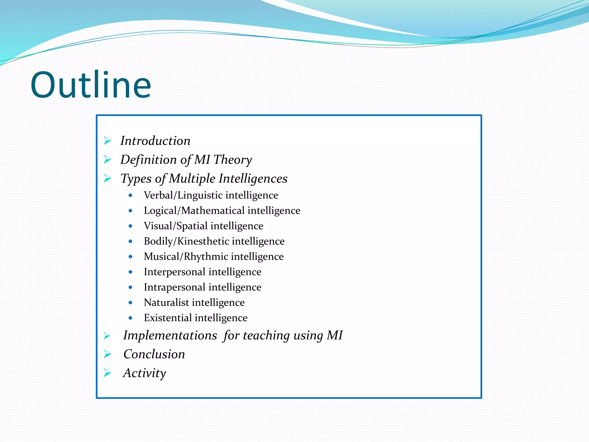Outline
 Introduction
 Definition of MI Theory
 Types of Multiple Intelligences
 Verbal/Linguistic intelligence
 Logical/Mathematical intelligence
 Visual/Spatial intelligence
 Bodily/Kinesthetic intelligence
 Musical/Rhythmic intelligence
 Interpersonal intelligence
 Intrapersonal intelligence
 Naturalist intelligence
 Existential intelligence
 Implementations for teaching using MI
 Conclusion
 Activity
 