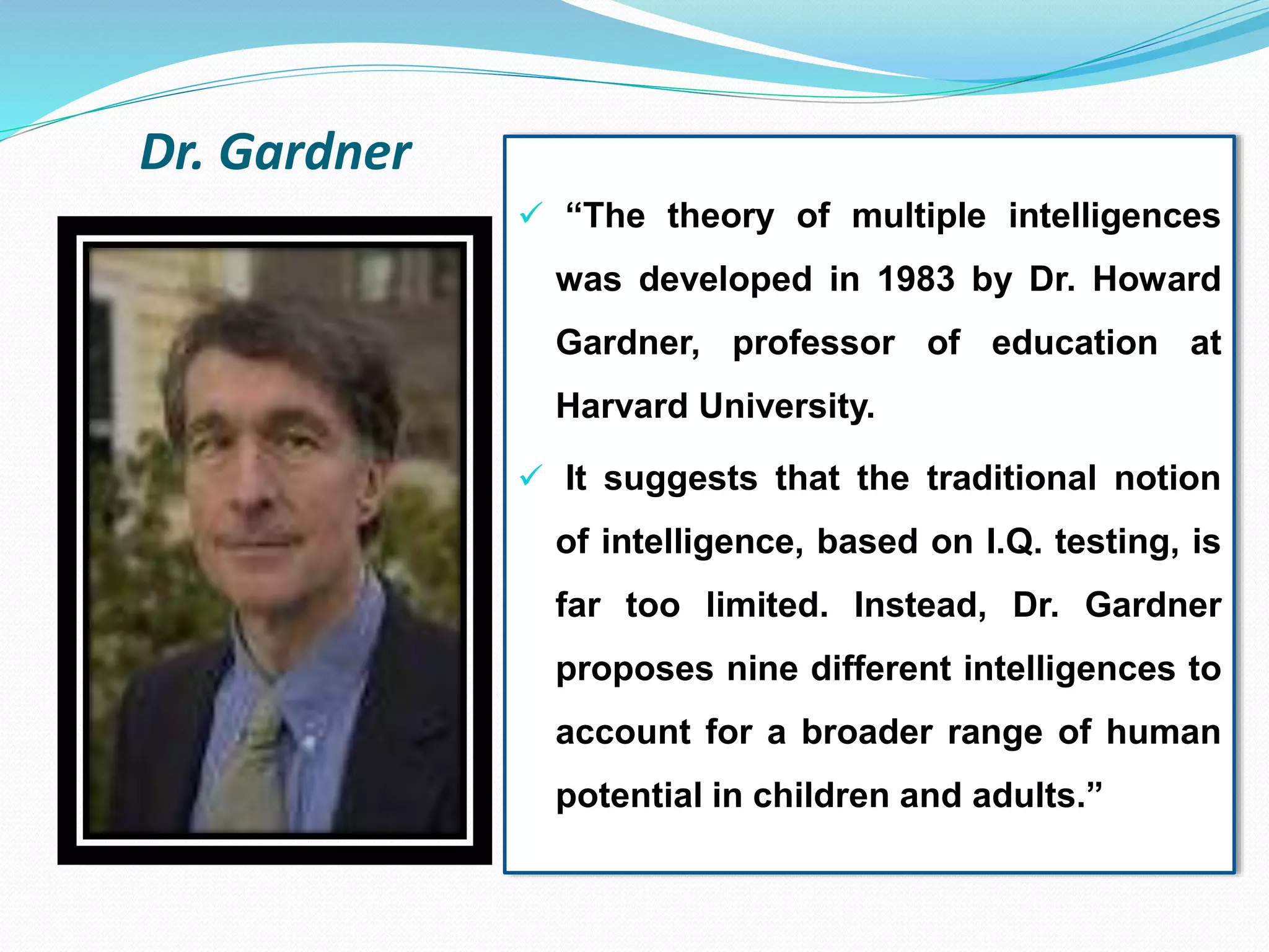 Dr. Gardner
 “The theory of multiple intelligences
was developed in 1983 by Dr. Howard
Gardner, professor of education at
Harvard University.
 It suggests that the traditional notion
of intelligence, based on I.Q. testing, is
far too limited. Instead, Dr. Gardner
proposes nine different intelligences to
account for a broader range of human
potential in children and adults.”
 