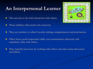 An Interpersonal Learner This area has to do with interaction with others.  These children often tend to be extrovert. They are sensitive to others' moods, feelings, temperaments and motivations. Often show good cooperation skills, can communicate effectively and empathize easily with others. They typically learn best by working with others and often enjoy discussion and debate. 