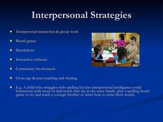 Interpersonal Strategies Interpersonal interaction & group work Board games Simulations Interactive software Community involvement Cross-age & peer teaching and sharing. E.g. A child who struggles with spelling but has interpersonal intelligence could brainstorm with mum or dad words that are in the same family, play a spelling board game or try and teach a younger brother or sister how to write these words. 