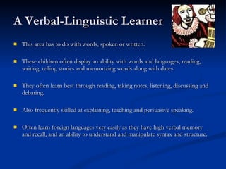 A Verbal-Linguistic Learner This area has to do with words, spoken or written.  These children often display an ability with words and languages, reading, writing, telling stories and memorizing words along with dates.  They often learn best through reading, taking notes, listening, discussing and debating.  Also frequently skilled at explaining, teaching and persuasive speaking. Often learn foreign languages very easily as they have high verbal memory and recall, and an ability to understand and manipulate syntax and structure. 