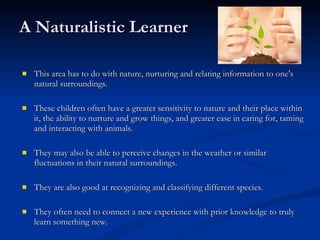A Naturalistic Learner This area has to do with nature, nurturing and relating information to one's natural surroundings.  These children often have a greater sensitivity to nature and their place within it, the ability to nurture and grow things, and greater ease in caring for, taming and interacting with animals. They may also be able to perceive changes in the weather or similar fluctuations in their natural surroundings.  They are also good at recognizing and classifying different species.  They often need to connect a new experience with prior knowledge to truly learn something new. 