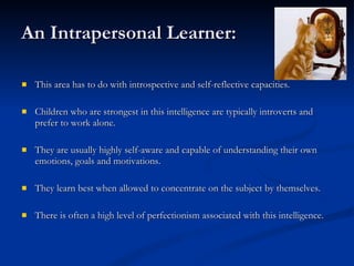 An Intrapersonal Learner: This area has to do with introspective and self-reflective capacities.  Children who are strongest in this intelligence are typically introverts and prefer to work alone.  They are usually highly self-aware and capable of understanding their own emotions, goals and motivations.  They learn best when allowed to concentrate on the subject by themselves.  There is often a high level of perfectionism associated with this intelligence. 
