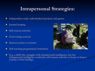 Intrapersonal Strategies: Independent study, individualized projects and games  Journal keeping Self-esteem activities Goal-setting sessions Interest centres or corners Self-teaching programmed instruction E.g. a child who struggles with interpersonal intelligence, but has intrapersonal intelligence could play self-esteem activities at home or keep a journal of their feelings.   