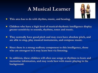 A Musical Learner This area has to do with rhythm, music, and hearing. Children who have a high level of musical-rhythmic intelligence display greater sensitivity to sounds, rhythms, tones and music.  They normally have good pitch and may even have absolute pitch, and are able to sing, play musical instruments, and compose music.  Since there is a strong auditory component to this intelligence, those who are strongest in it may learn best via listening.  In addition, these children will often use songs or rhythms to learn and memorise information, and may work best with music playing in the background.   