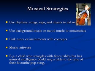 Musical Strategies Use rhythms, songs, raps, and chants to aid memory Use background music or mood music to concentrate Link tunes or instruments with concepts Music software E.g. a child who struggles with times tables but has musical intelligence could sing a table to the tune of their favourite pop song. 