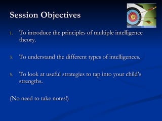 Session Objectives To introduce the principles of multiple intelligence theory. To understand the different types of intelligences. To look at useful strategies to tap into your child’s strengths.  (No need to take notes!) 