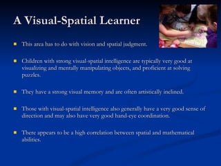 A Visual-Spatial Learner This area has to do with vision and spatial judgment.  Children with strong visual-spatial intelligence are typically very good at visualizing and mentally manipulating objects, and proficient at solving puzzles.  They have a strong visual memory and are often artistically inclined.  Those with visual-spatial intelligence also generally have a very good sense of direction and may also have very good hand-eye coordination. There appears to be a high correlation between spatial and mathematical abilities.  