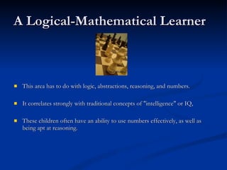 A Logical-Mathematical Learner This area has to do with logic, abstractions, reasoning, and numbers.  It correlates strongly with traditional concepts of "intelligence" or IQ,  These children often have an ability to use numbers effectively, as well as being apt at reasoning. 