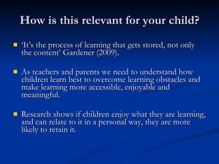 How is this relevant for your child? ‘ It’s the process of learning that gets stored, not only the content’ Gardener (2009).  As teachers and parents we need to understand how children learn best to overcome learning obstacles and make learning more accessible, enjoyable and meaningful. Research shows if children enjoy what they are learning, and can relate to it in a personal way, they are more likely to retain it.  