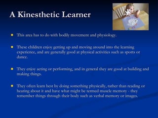 A Kinesthetic Learner This area has to do with bodily movement and physiology.  These children enjoy getting up and moving around into the learning experience, and are generally good at physical activities such as sports or dance. They enjoy acting or performing, and in general they are good at building and making things.  They often learn best by doing something physically, rather than reading or hearing about it and have what might be termed muscle memory - they remember things through their body such as verbal memory or images. 