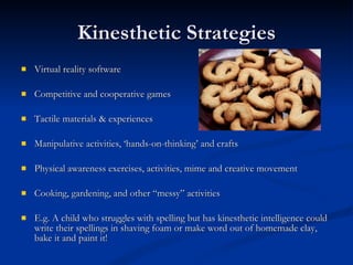 Kinesthetic Strategies Virtual reality software Competitive and cooperative games Tactile materials & experiences Manipulative activities, ‘hands-on-thinking’ and crafts Physical awareness exercises, activities, mime and creative movement Cooking, gardening, and other “messy” activities E.g. A child who struggles with spelling but has kinesthetic intelligence could write their spellings in shaving foam or make word out of homemade clay, bake it and paint it!  