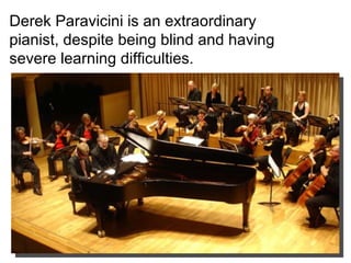 Derek Paravicini is an extraordinary pianist, despite being blind and having severe learning difficulties. 