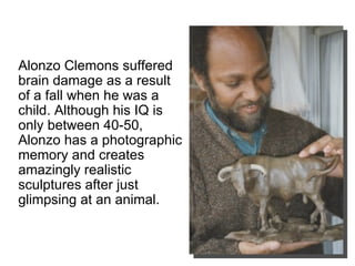 Alonzo Clemons suffered brain damage as a result of a fall when he was a child. Although his IQ is only between 40-50, Alonzo has a photographic memory and creates amazingly realistic sculptures after just glimpsing at an animal.  