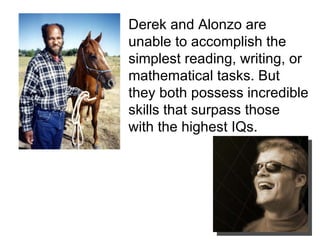 Derek and Alonzo are unable to accomplish the simplest reading, writing, or mathematical tasks. But they both possess incredible skills that surpass those with the highest IQs. 