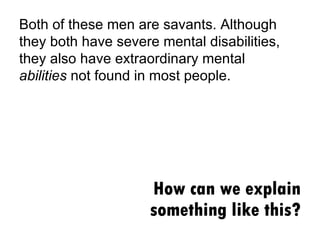 How can we explain something like this? Both of these men are savants. Although they both have severe mental disabilities, they also have extraordinary mental  abilities  not found in most people. 