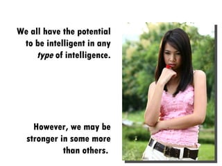 We all have the potential to be intelligent in any  type  of intelligence. However, we may be stronger in some more than others.  