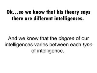 Ok…so we know that his theory says there are different intelligences.  And we know that the  degree  of our intelligences varies between each  type  of intelligence.  