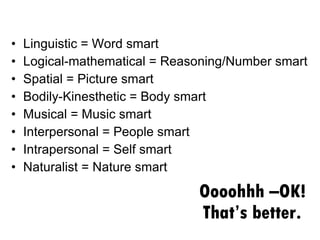 Oooohhh –OK! That’s better.  Linguistic = Word smart Logical-mathematical = Reasoning/Number smart Spatial = Picture smart Bodily-Kinesthetic = Body smart Musical = Music smart Interpersonal = People smart Intrapersonal = Self smart Naturalist = Nature smart 