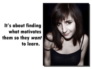 It’s about finding what motivates them so they  want  to learn.  
