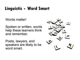 Linguistic  -  Word Smart Words matter!    Spoken or written, words help these learners think and remember.  Poets, lawyers, and speakers are likely to be word smart. 