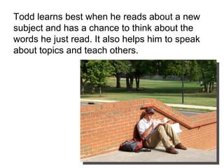 Todd learns best when he reads about a new subject and has a chance to think about the words he just read. It also helps him to speak about topics and teach others.  