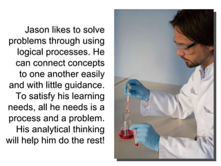 Jason likes to solve problems through using logical processes. He can connect concepts to one another easily and with little guidance. To satisfy his learning needs, all he needs is a process and a problem. His analytical thinking will help him do the rest!  