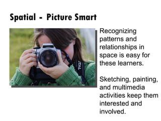 Spatial  -  Picture Smart Recognizing patterns and relationships in space is easy for these learners.  Sketching, painting, and multimedia activities keep them interested and involved. 