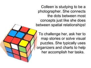 Colleen is studying to be a photographer. She connects the dots between most concepts just like she does between spatial relationships!   To challenge her, ask her to map stories or solve visual puzzles. She typically uses organizers and charts to help her accomplish her tasks.  