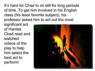 It’s hard for Chad to sit still for long periods of time. To get him involved in his English class (his least favorite subject), his professor asked him to act out the most significant act of Hamlet. Chad read and watched videos of the play to help him select the best act to perform! 