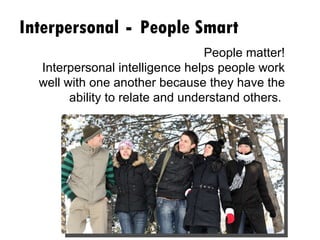 Interpersonal  -  People Smart People matter! Interpersonal intelligence helps people work well with one another because they have the ability to relate and understand others.  