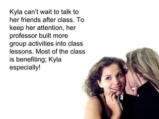 Kyla can’t wait to talk to her friends after class. To keep her attention, her professor built more group activities into class lessons. Most of the class is benefiting; Kyla especially!  