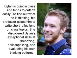 Dylan is quiet in class and tends to drift off easily. To find out what he is thinking, his professor asked him to write short reflections on class topics. She discovered Dylan’s exceptional skills at theorizing, philosophizing, and evaluating his own thinking patterns.  