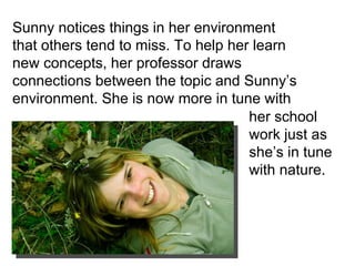 Sunny notices things in her environment that others tend to miss. To help her learn new concepts, her professor draws connections between the topic and Sunny’s environment. She is now more in tune with  her school work just as she’s in tune with nature.  