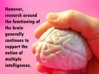 However, research around the functioning of the brain generally continues to support the notion of multiple intelligences. 