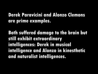 Derek Paravicini and Alonzo Clemons are prime examples.   Both suffered damage to the brain but still exhibit extraordinary intelligences: Derek in musical intelligence and Alonzo in kinesthetic and naturalist intelligences. 