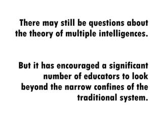 There may still be questions about the theory of multiple intelligences.  But it has encouraged a significant number of educators to look beyond the narrow confines of the traditional system. 