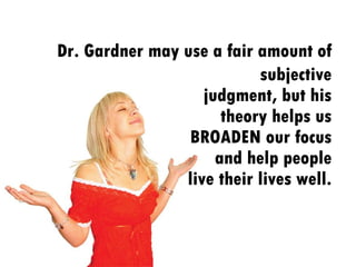 subjective judgment, but his theory helps us BROADEN our focus and help people live their lives well. Dr. Gardner may use a fair amount of 