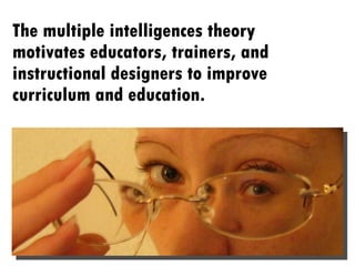 The multiple intelligences theory motivates educators, trainers, and instructional designers to improve curriculum and education.  
