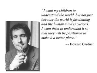 “ I want my children to understand the world, but not just because the world is fascinating and the human mind is curious.  I want them to understand it so that they will be positioned to make it a better place.” ~~ Howard Gardner 