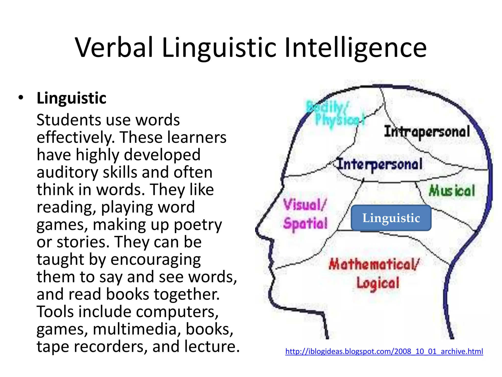 Verbal Linguistic Intelligence
• Linguistic
Students use words
effectively. These learners
have highly developed
auditory skills and often
think in words. They like
reading, playing word
games, making up poetry
or stories. They can be
taught by encouraging
them to say and see words,
and read books together.
Tools include computers,
games, multimedia, books,
tape recorders, and lecture. http://iblogideas.blogspot.com/2008_10_01_archive.html
Linguistic
 