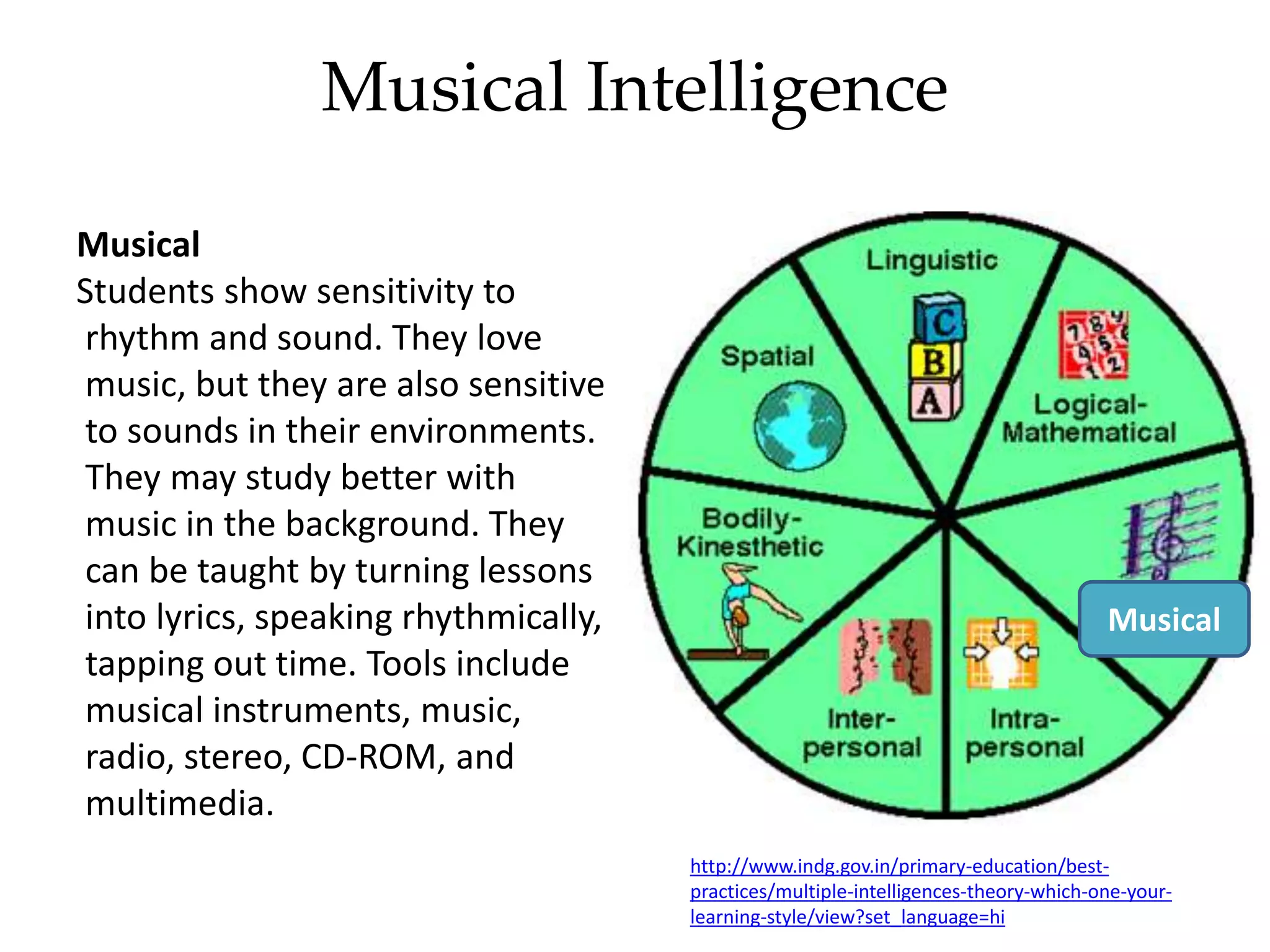 Musical Intelligence
Musical
Students show sensitivity to
rhythm and sound. They love
music, but they are also sensitive
to sounds in their environments.
They may study better with
music in the background. They
can be taught by turning lessons
into lyrics, speaking rhythmically,
tapping out time. Tools include
musical instruments, music,
radio, stereo, CD-ROM, and
multimedia.
http://www.indg.gov.in/primary-education/best-
practices/multiple-intelligences-theory-which-one-your-
learning-style/view?set_language=hi
Musical
 