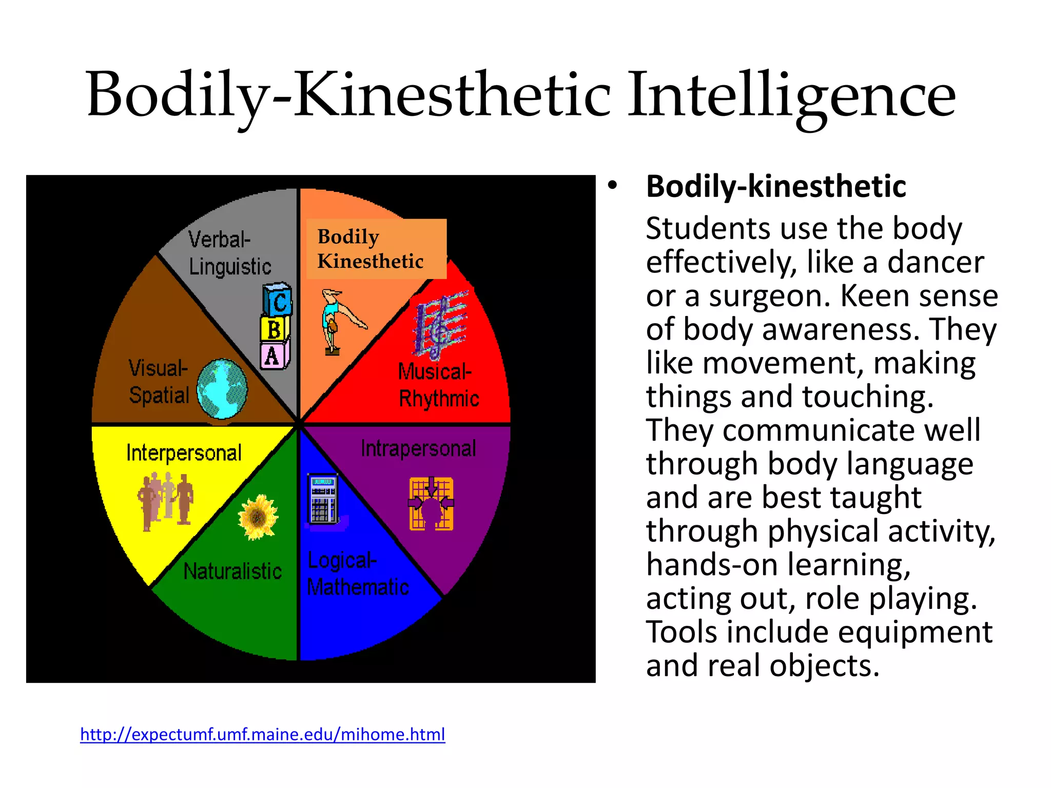 Bodily-Kinesthetic Intelligence
• Bodily-kinesthetic
Students use the body
effectively, like a dancer
or a surgeon. Keen sense
of body awareness. They
like movement, making
things and touching.
They communicate well
through body language
and are best taught
through physical activity,
hands-on learning,
acting out, role playing.
Tools include equipment
and real objects.
http://expectumf.umf.maine.edu/mihome.html
Bodily
Kinesthetic
 