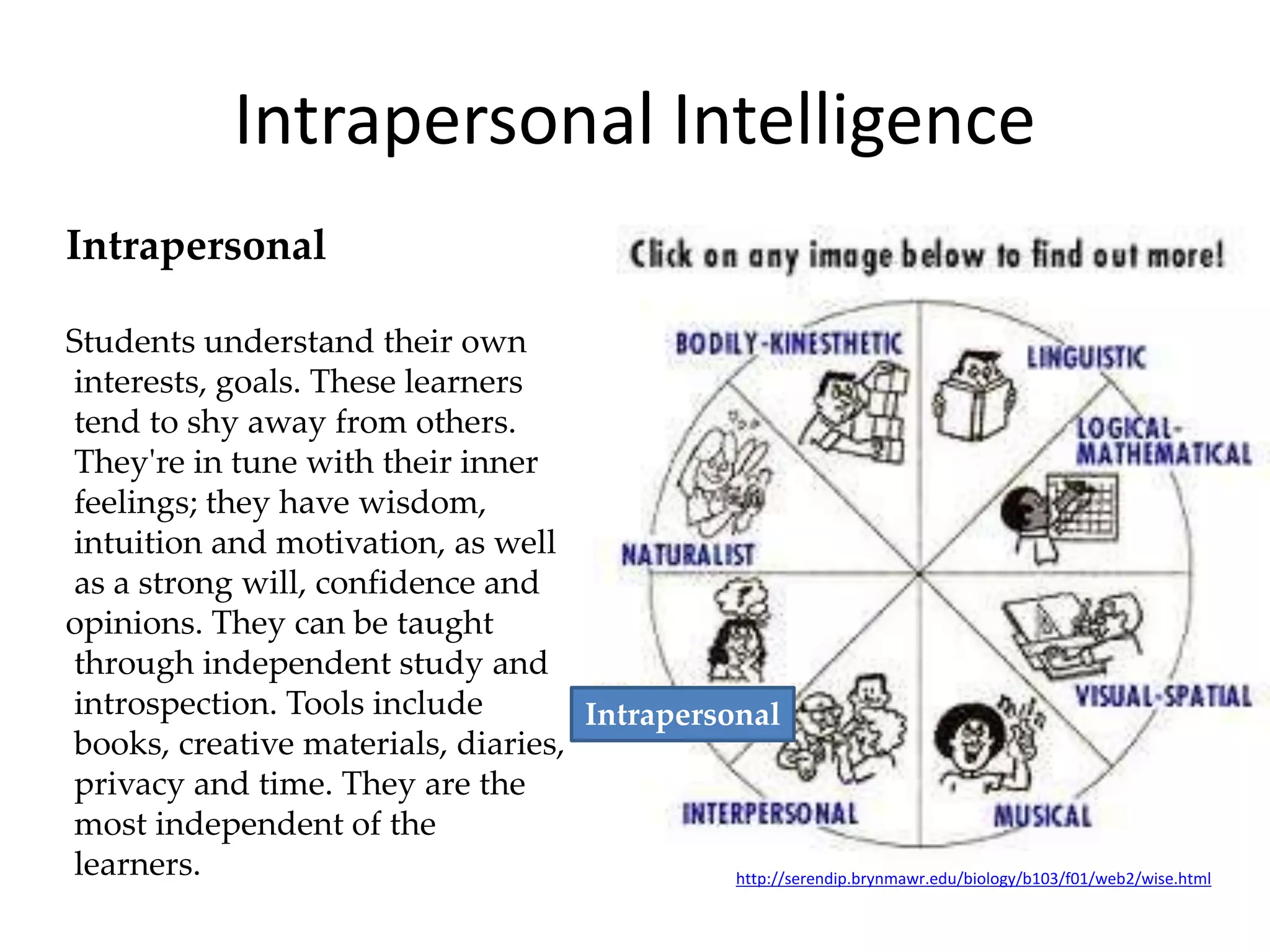 Intrapersonal
Students understand their own
interests, goals. These learners
tend to shy away from others.
They're in tune with their inner
feelings; they have wisdom,
intuition and motivation, as well
as a strong will, confidence and
opinions. They can be taught
through independent study and
introspection. Tools include
books, creative materials, diaries,
privacy and time. They are the
most independent of the
learners. http://serendip.brynmawr.edu/biology/b103/f01/web2/wise.html
Intrapersonal Intelligence
Intrapersonal
 