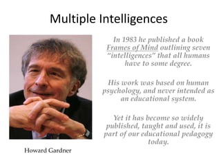 Howard Gardner
In 1983 he published a book
Frames of Mind outlining seven
“intelligences” that all humans
have to some degree.
His work was based on human
psychology, and never intended as
an educational system.
Yet it has become so widely
published, taught and used, it is
part of our educational pedagogy
today.
Multiple Intelligences
 
