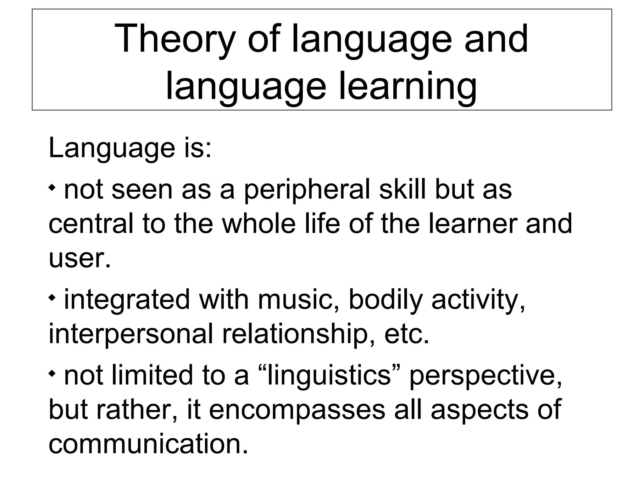 Theory of language and
language learning
Language is:

not seen as a peripheral skill but as
central to the whole life of the learner and
user.

integrated with music, bodily activity,
interpersonal relationship, etc.

not limited to a “linguistics” perspective,
but rather, it encompasses all aspects of
communication.

 
