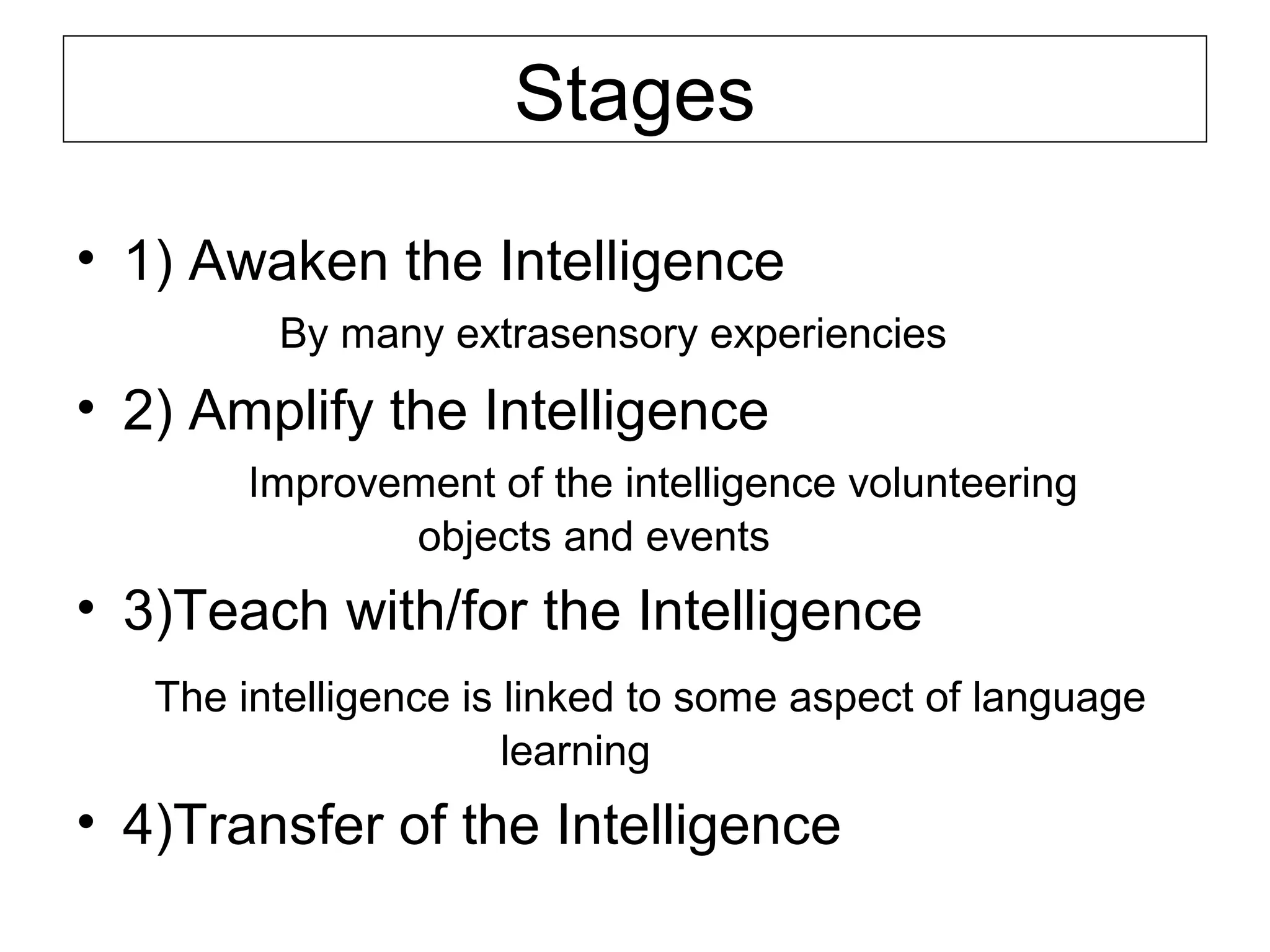 Stages
• 1) Awaken the Intelligence
By many extrasensory experiencies

• 2) Amplify the Intelligence
Improvement of the intelligence volunteering
objects and events

• 3)Teach with/for the Intelligence
The intelligence is linked to some aspect of language
learning

• 4)Transfer of the Intelligence

 