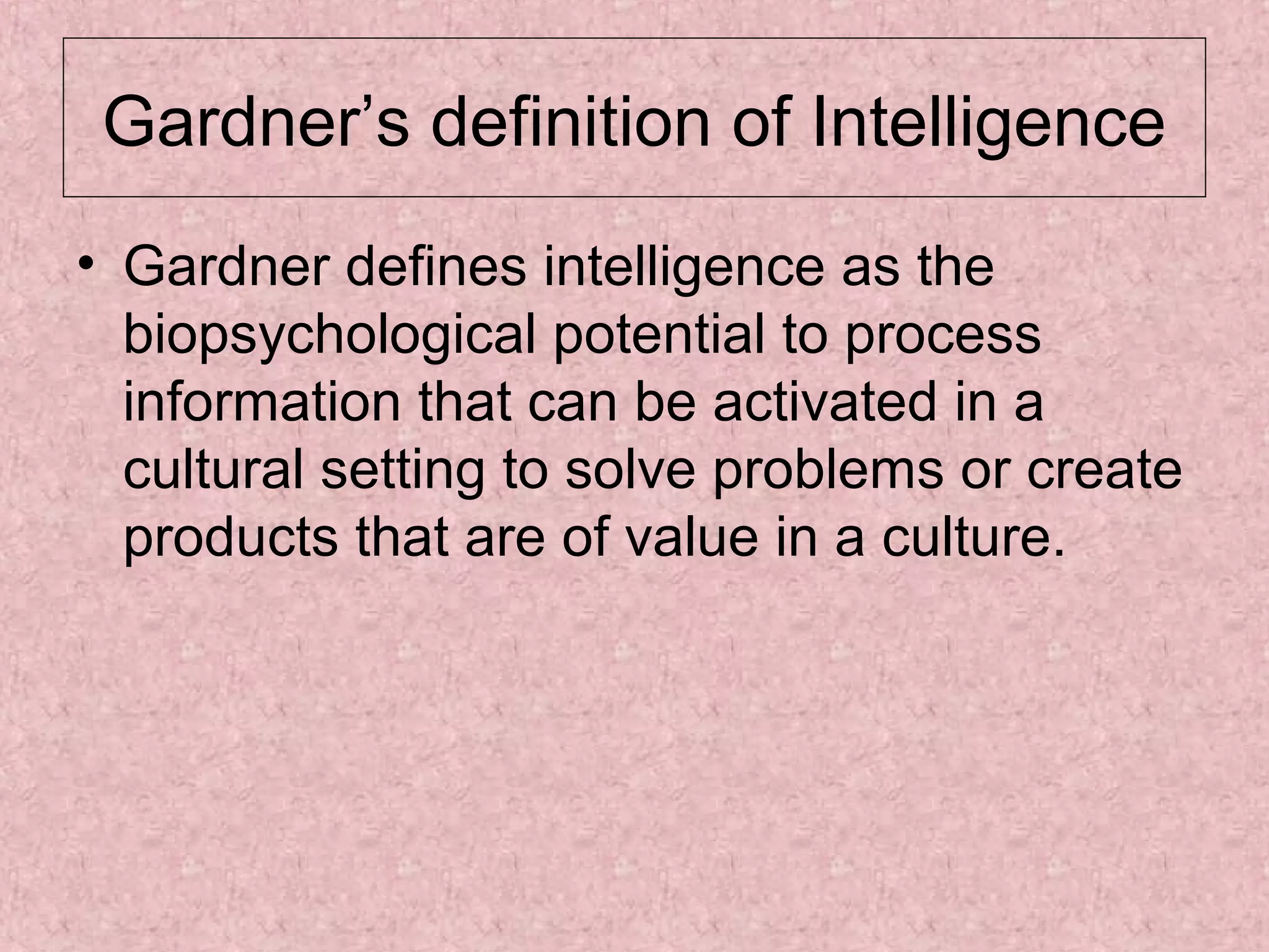 Gardner’s definition of Intelligence
• Gardner defines intelligence as the
biopsychological potential to process
information that can be activated in a
cultural setting to solve problems or create
products that are of value in a culture.

 